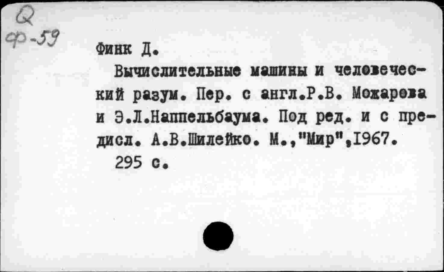 ﻿
Финк Д.
Вычислительные машины и челелечес-кий разум, Пер, с англ.Р.В. Можарола и Э.Л.Наппельбаума. Под ред. и с пре-дисл. А.В.Шилейко. М.,"Мир",1967.
295 с.